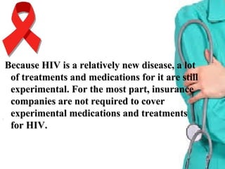 Because HIV is a relatively new disease, a lotBecause HIV is a relatively new disease, a lot
of treatments and medications for it are stillof treatments and medications for it are still
experimental. For the most part, insuranceexperimental. For the most part, insurance
companies are not required to covercompanies are not required to cover
experimental medications and treatmentsexperimental medications and treatments
for HIV.for HIV.
 