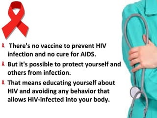 There's no vaccine to prevent HIV There's no vaccine to prevent HIV 
infection and no cure for AIDS. infection and no cure for AIDS. 
But it's possible to protect yourself and But it's possible to protect yourself and 
others from infection.others from infection.
That means educating yourself about That means educating yourself about 
HIV and avoiding any behavior that HIV and avoiding any behavior that 
allows HIV-infected into your body.allows HIV-infected into your body.
 