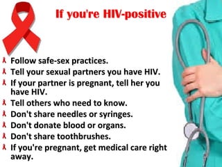 If you're HIV-positiveIf you're HIV-positive
Follow safe-sex practices.Follow safe-sex practices.
Tell your sexual partners you have HIV. Tell your sexual partners you have HIV. 
If your partner is pregnant, tell her you If your partner is pregnant, tell her you 
have HIV.have HIV.
Tell others who need to know.Tell others who need to know.
Don't share needles or syringes. Don't share needles or syringes. 
Don't donate blood or organs. Don't donate blood or organs. 
Don't share toothbrushes.Don't share toothbrushes.
If you're pregnant, get medical care right If you're pregnant, get medical care right 
away.away.
 