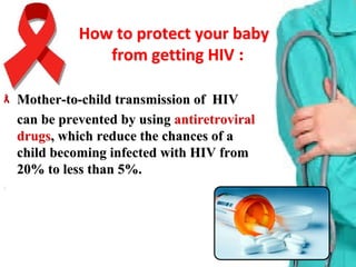 How to protect your baby How to protect your baby 
:from getting HIV from getting HIV 
Mother-to-child transmission of HIVMother-to-child transmission of HIV
can be prevented by usingcan be prevented by using antiretroviralantiretroviral
drugsdrugs, which reduce the chances of a, which reduce the chances of a
child becoming infected with HIV fromchild becoming infected with HIV from
20% to less than 5%.20% to less than 5%.
 