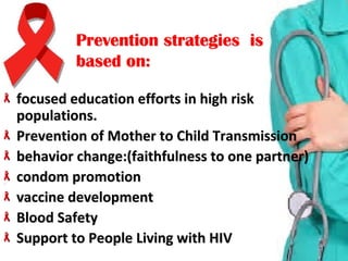 focused education efforts in high risk focused education efforts in high risk 
populations. populations. 
Prevention of Mother to Child TransmissionPrevention of Mother to Child Transmission
behavior change:(faithfulness to one partner)behavior change:(faithfulness to one partner)
condom promotion condom promotion 
vaccine developmentvaccine development
Blood Safety Blood Safety 
Support to People Living with HIVSupport to People Living with HIV
Prevention strategies isPrevention strategies is
based on:based on:
 