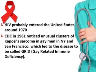 HIV probably entered the United States HIV probably entered the United States 
around 1970around 1970
CDC in 1981 noticed unusual clusters of CDC in 1981 noticed unusual clusters of 
Kaposi’s sarcoma in gay men in NY and Kaposi’s sarcoma in gay men in NY and 
San Francisco, which led to the disease to San Francisco, which led to the disease to 
be called GRID (Gay Related Immune be called GRID (Gay Related Immune 
Deficiency).Deficiency).
 