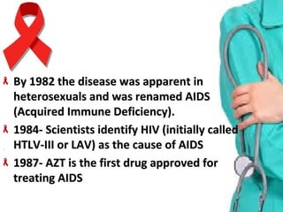 By 1982 the disease was apparent in By 1982 the disease was apparent in 
heterosexuals and was renamed AIDS heterosexuals and was renamed AIDS 
(Acquired Immune Deficiency).(Acquired Immune Deficiency).
1984- Scientists identify HIV (initially called 1984- Scientists identify HIV (initially called 
HTLV-III or LAV) as the cause of AIDSHTLV-III or LAV) as the cause of AIDS
1987- AZT is the first drug approved for 1987- AZT is the first drug approved for 
treating AIDStreating AIDS
 