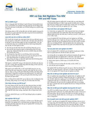 Vietnamese - Number 08m
STI Series - September 2014
HIV và Các Xét Nghiệm Tìm HIV
HIV and HIV Tests
HIV và AIDS là gì?
Siêu vi trùng gây bệnh liệt kháng ở người (Human Immunodeficiency
Virus, viết tắt HIV) là sự nhiễm trùng gây thiệt hại cho hệ thống miễn
dịch. Hệ miễn dịch là một phần của cơ thể để chống lại sự nhiễm trùng
và bệnh tật.
Nếu không chữa trị, HIV sẽ đưa đến một căn bệnh nghiêm trọng gọi là
hội chứng suy giảm miễn dịch mắc phải (Acquired Immunodeficiency
Syndrome, viết tắt AIDS).
Làm thế nào tôi có thể bị nhiễm HIV?
HIV truyền lây từ người này sang người khác khi các chất dịch của cơ
thể một người có chứa HIV (ví dụ như máu, tinh dịch, dịch chất tiết ra
từ âm đạo và sữa mẹ) thâm nhập vào máu của người khác. Việc này
có nhiều khả năng xảy ra nhất khi làm bất cứ một trong những điều
nào sau đây với một người có HIV:
• làm tình qua âm đạo hoặc hậu môn mà không dùng bao cao su;
• làm tình khi một trong hai người có bệnh phong tình (STI) như
giang mai, chlamydia hoặc lậu mủ (các sự nhiễm trùng này khiến
dễ bị nhiễm HIV hơn);
• xài chung kim, ống chích và các đồ dùng chích ma túy khác;
• nhận sự truyền máu (việc này chỉ xảy ra tại các quốc gia nơi máu
hiến tặng không được xét nghiệm tìm HIV); hoặc
• dùng chung các dụng cụ xâm hình nghệ thuật thân thể không được
tiệt trùng như các đồ dùng để xâm.
Một người có nhiều HIV trong cơ thể nhất khi họ lần đầu tiên tiếp xúc
với siêu vi trùng, điều này khiến tăng thêm khả năng có thể truyền lây
bệnh sang cho những người khác.
Một người mẹ bị nhiễm HIV có thể truyền bệnh sang cho con của
mình trong thời gian mang thai, trong lúc sanh, hoặc khi cho con bú
sữa mẹ. Nguy cơ này có thể giảm thiểu đáng kể bằng cách dùng thuốc
chống siêu vi trùng RNA (antiretroviral medications). Các thuốc này
giảm số lượng HIV trong cơ thể, qua đó giảm thiểu khả năng truyền
lây bệnh cho người khác.
Quý vị không thể bị nhiễm HIV qua sự tiếp xúc tình cờ chẳng hạn như
ăn chung, uống chung, bị côn trùng cắn, ôm nhau hoặc hôn nhau.
Các triệu chứng của HIV là gì?
Các triệu chứng của HIV thay đổi tùy theo từng giai đoạn của bệnh.
Trong một vài tuần đầu tiên sau khi bị nhiễm, một số người có các
triệu chứng giống như bị cúm. Điều này bao gồm sốt, nhức đầu, đau
nhức bắp thịt hoặc khớp xương, sưng hạch, đau cổ họng hoặc bị nổi
sải.
Cách duy nhất để biết quý vị có HIV hay không là phải xét nghiệm
tìm HIV.
Xét nghiệm HIV là gì?
Nếu quý vị bị nhiễm HIV, cơ thể quý vị sẽ làm ra các chất đạm gọi là
kháng thể. Xét nghiệm HIV có thể phát hiện các kháng thể này. Khi
các kháng thể được phát hiện, kết quả xét nghiệm HIV là dương tính,
cho biết đã bị nhiễm HIV.
Hầu hết những người bị nhiễm HIV sẽ phát triển các mức kháng thể
có thể phát hiện được từ 4 đến 6 tuần sau khi bị nhiễm siêu vi trùng.
Hầu như tất cả những người bị nhiễm HIV sẽ phát triển các kháng thể
HIV có thể tìm ra khi làm xét nghiệm HIV sau 3 tháng.
Các hình thức xét nghiệm HIV là gì?
Có 2 hình thức xét nghiệm HIV. Một trong hai hình thức xét nghiệm
này là xét nghiệm theo tiêu chuẩn được thực hiện trong phòng thí
nghiệm bằng cách lấy một mẫu máu ở cánh tay của quý vị. Kết quả sẽ
có từ 1 đến 2 tuần.
Loại xét nghiệm HIV thứ nhì được gọi là xét nghiệm tại chỗ bằng
cách lấy một giọt máu ở ngón tay của quý vị. Kết quả có ngay lúc xét
nghiệm. Khi kết quả của xét nghiệm tại chỗ cho biết có thể có sự hiện
diện của các kháng thể HIV, một xét nghiệm theo tiêu chuẩn trong
phòng thí nghiệm được thực hiện để xác quyết có bị nhiễm HIV hay
không.
Tại sao phải làm xét nghiệm tìm HIV?
Làm xét nghiệm HIV và biết kết quả xét nghiệm sẽ giúp quý vị thực
hiện các quyết định cho vấn đề sức khỏe của mình.
Các hướng dẫn về xét nghiệm HIV tại British Columbia đề nghị tất cả
mọi người phải làm xét nghiệm HIV ít nhất mỗi 5 năm một lần.
Hướng dẫn đề nghị xét nghiệm thường xuyên hơn cho những người:
• thuộc nhóm người có nhiều nguy cơ bị nhiễm HIV hơn;
• có thai;
• sức khỏe của họ có sự thay đổi cho thấy có thể có HIV; và
• yêu cầu làm một xét nghiệm.
Xét nghiệm HIV hay không là quyền của quý vị. Hãy hỏi chuyên viên
chăm sóc sức khỏe của quý vị nếu quý vị có điều lo ngại hoặc thắc
mắc về xét nghiệm HIV hoặc kết quả xét nghiệm của mình.
Nếu tôi có kết quả xét nghiệm âm tính thì sao?
Nếu xét nghiệm máu trong phòng thí nghiệm hoặc xét nghiệm tại chỗ
của quý vị âm tính và đã hơn 3 tháng kể từ khi quý vị có thể đã tiếp
xúc với HIV, điều đó có nghĩa quý vị có thể không có HIV. Nếu ít hơn
3 tháng kể từ khi quý vị có thể đã có tiếp xúc, quý vị vẫn có thể có
HIV, nhưng hãy còn quá sớm để xét nghiệm phát hiện ra các kháng
thể. Quý vị sẽ phải làm một xét nghiệm thứ nhì sau 3 tháng để biết kết
quả chắc chắn.
Nếu tôi có kết quả xét nghiệm dương tính thì sao?
Tuy HIV là sự nhiễm trùng cả đời, quý vị vẫn có thể sống một cuộc
sống lành mạnh và hữu ích. Tuy nhiên, được điều trị sớm và liên tục là
điều quan trọng. Hãy hỏi chuyên viên chăm sóc sức khỏe của quý vị
về các sự hỗ trợ, vấn đề chăm sóc y tế cho quý vị, và về thuốc kháng
siêu vi trùng RNA.
Ai có quyền xem các kết quả xét nghiệm HIV?
Tại B.C., các kết quả xét nghiệm HIV dương tính được chia sẻ với sở
y tế công cộng, dưới hình thức bảo mật, để bảo đảm quý vị và (những)
người bạn tình của quý vị được hỗ trợ và theo dõi tiếp theo. Trong
trường hợp có kết quả dương tính, nếu quý vị không muốn tên họ của
 