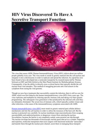 HIV Virus Discovered To Have A
Secretive Transport Function
The virus that causes AIDS, Human Immunodeficiency Virus (HIV), infects about one million
people globally every year. The virus needs to sneak its genetic material into the cell nucleus and
integrate it into a chromosome in order to replicate and spread the infection. Its capsid has now
been found to have developed into a molecular transporter by research teams led by Thomas
Schwartz at MIT and Dirk Görlich at the Max Planck Institute for Multidisciplinary Science.
Consequently, it has the ability to directly cross a critical barrier that typically shields the cell
nucleus from viral intruders. This method of smuggling prevents anti-viral sensors in the
cytoplasm from seeing the viral genome.
Though we now have treatments that successfully contain the infection, there is still no cure for
AIDS, which was first linked to the human immunodeficiency virus (HIV) forty years ago. The
virus replicates and multiplies by infecting specific immune cells and taking over their genetic
programming. The subsequent virus generation is then produced by the infected cells until they
are ultimately eliminated. The severe loss of immune cells, which typically combat viruses and
other infections, is the cause of the immunodeficiency symptoms associated with AIDS.
Human immunodeficiency virus (HIV) must sneak its genetic material past cellular defence
mechanisms and into the cell nucleus in order to utilise the resources of the host cell. But the
nucleus is protected very carefully. Its nuclear membrane stops macromolecules from escaping
uncontrollably and undesired proteins or dangerous viruses from entering the nucleus.
Nevertheless, because the barrier is not completely sealed, some proteins can slip through.
The nuclear envelope has thousands of microscopic nuclear pores that act as a conduit. Importins
and exportins, molecular transporters that seize cargoes with functional molecular “passcodes”
and transfer them through the nuclear pore channel, assist them in managing these transport
 