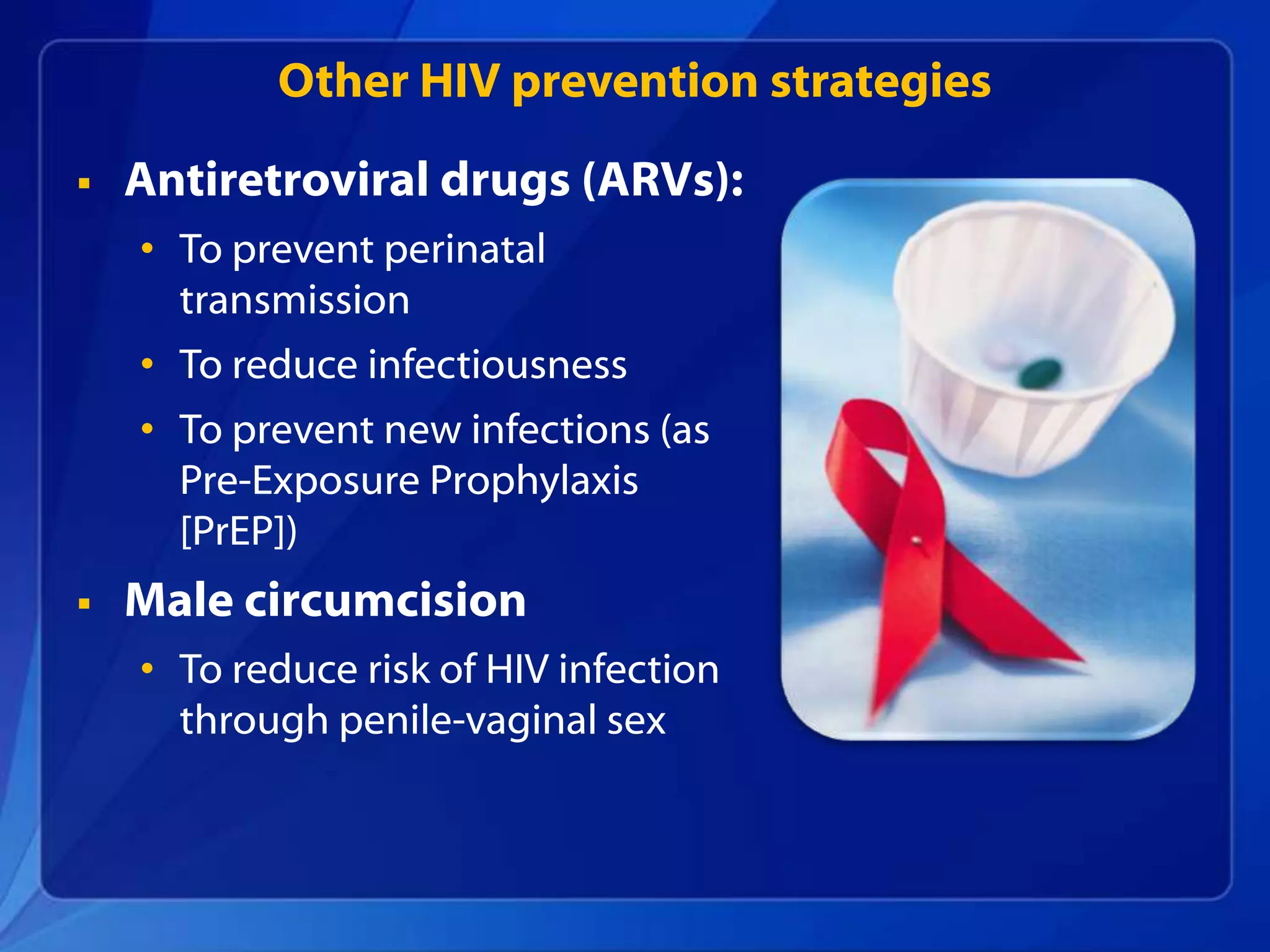 Other HIV prevention strategies

   Antiretroviral drugs (ARVs):
    • To prevent perinatal
      transmission
    • To reduce infectiousness
    • To prevent new infections (as
      Pre-Exposure Prophylaxis
      [PrEP])
   Male circumcision
    • To reduce risk of HIV infection
      through penile-vaginal sex
 