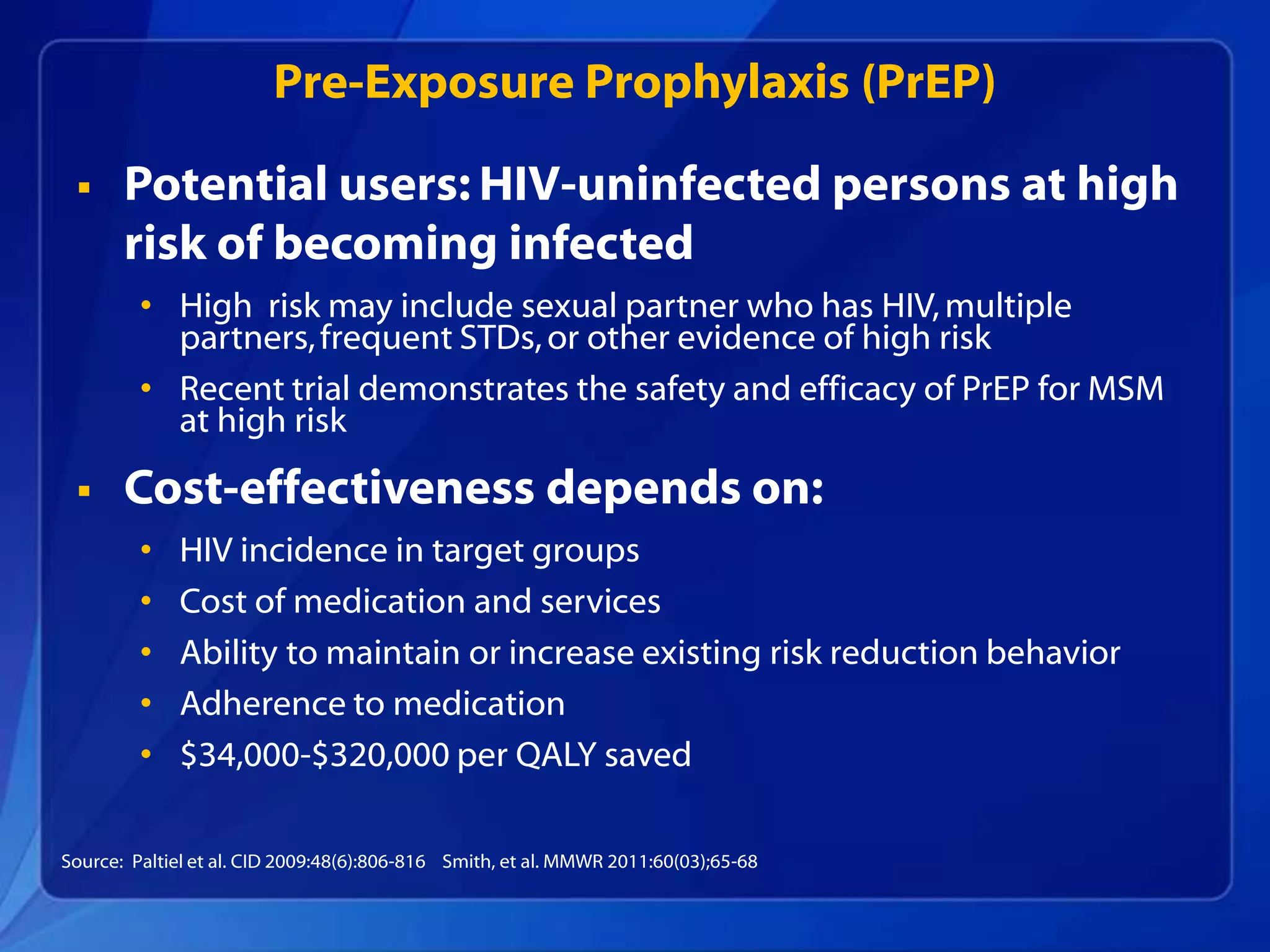Pre-Exposure Prophylaxis (PrEP)

      Potential users: HIV-uninfected persons at high
       risk of becoming infected
         • High risk may include sexual partner who has HIV, multiple
           partners, frequent STDs, or other evidence of high risk
         • Recent trial demonstrates the safety and efficacy of PrEP for MSM
           at high risk

      Cost-effectiveness depends on:
         •   HIV incidence in target groups
         •   Cost of medication and services
         •   Ability to maintain or increase existing risk reduction behavior
         •   Adherence to medication
         •   $34,000-$320,000 per QALY saved

Source: Paltiel et al. CID 2009:48(6):806-816 Smith, et al. MMWR 2011:60(03);65-68
 