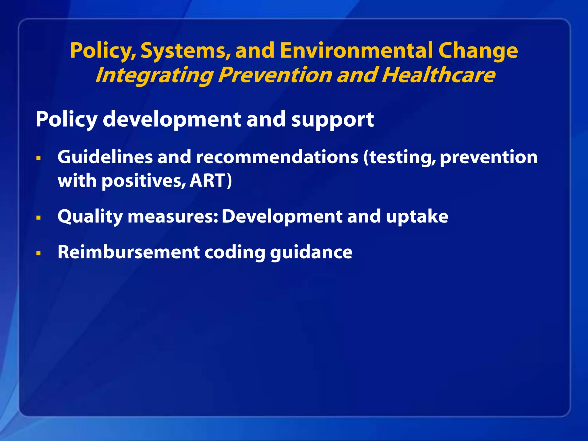 Policy, Systems, and Environmental Change
       Integrating Prevention and Healthcare
Policy development and support
   Guidelines and recommendations (testing, prevention
    with positives, ART)
   Quality measures: Development and uptake
   Reimbursement coding guidance
 