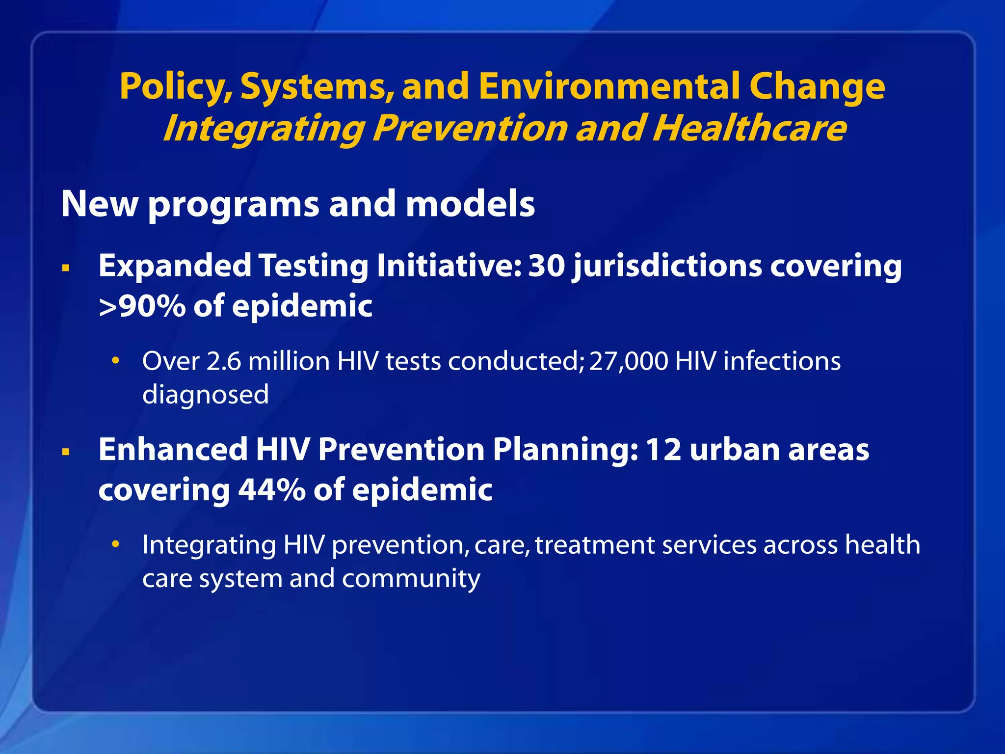 Policy, Systems, and Environmental Change
        Integrating Prevention and Healthcare
New programs and models
   Expanded Testing Initiative: 30 jurisdictions covering
    >90% of epidemic
    • Over 2.6 million HIV tests conducted; 27,000 HIV infections
      diagnosed

   Enhanced HIV Prevention Planning: 12 urban areas
    covering 44% of epidemic
    • Integrating HIV prevention, care, treatment services across health
      care system and community
 