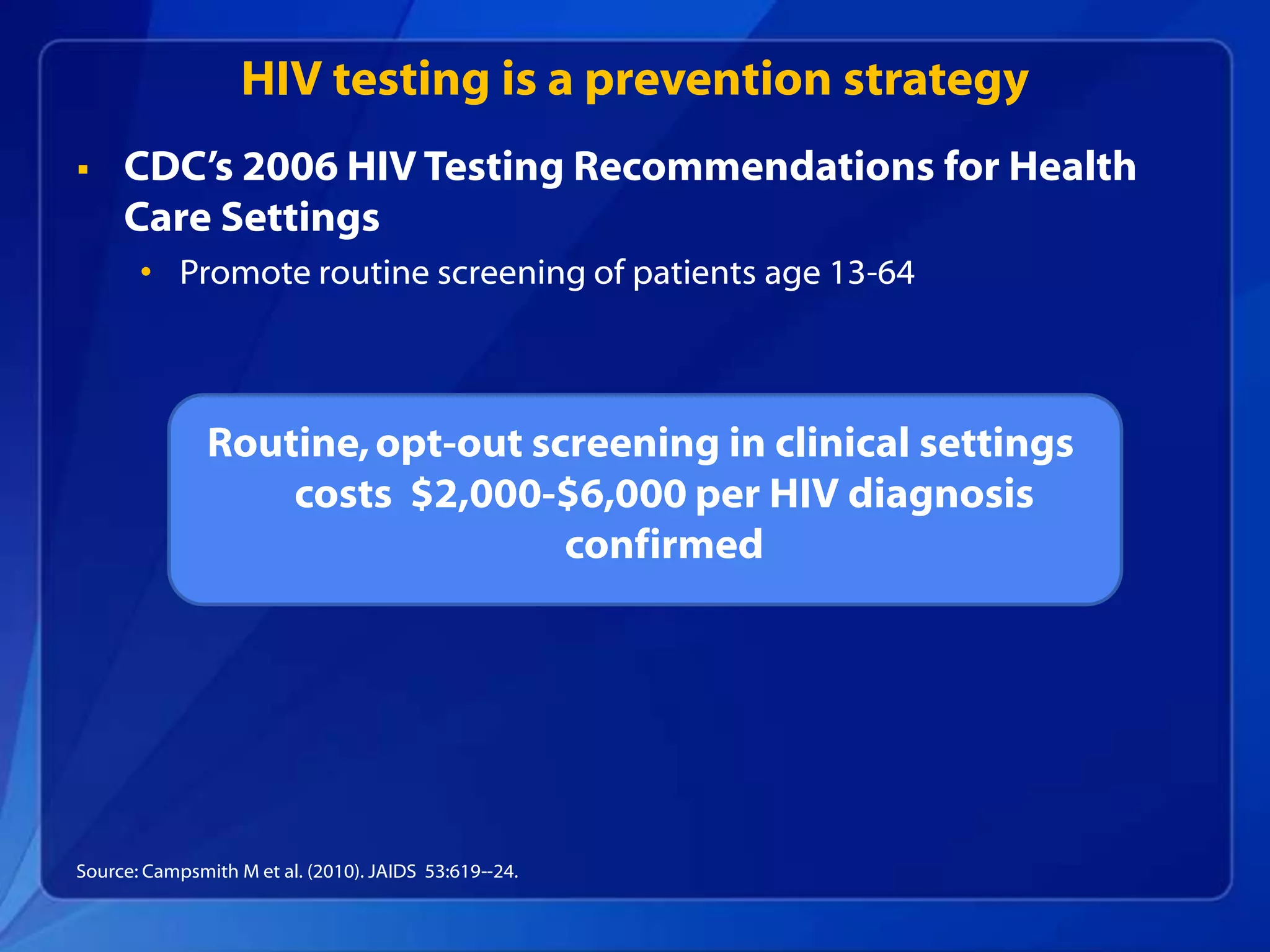 HIV testing is a prevention strategy
    CDC’s 2006 HIV Testing Recommendations for Health
     Care Settings
       • Promote routine screening of patients age 13-64



               Routine, opt-out screening in clinical settings
                   costs $2,000-$6,000 per HIV diagnosis
                                  confirmed




Source: Campsmith M et al. (2010). JAIDS 53:619--24.
 