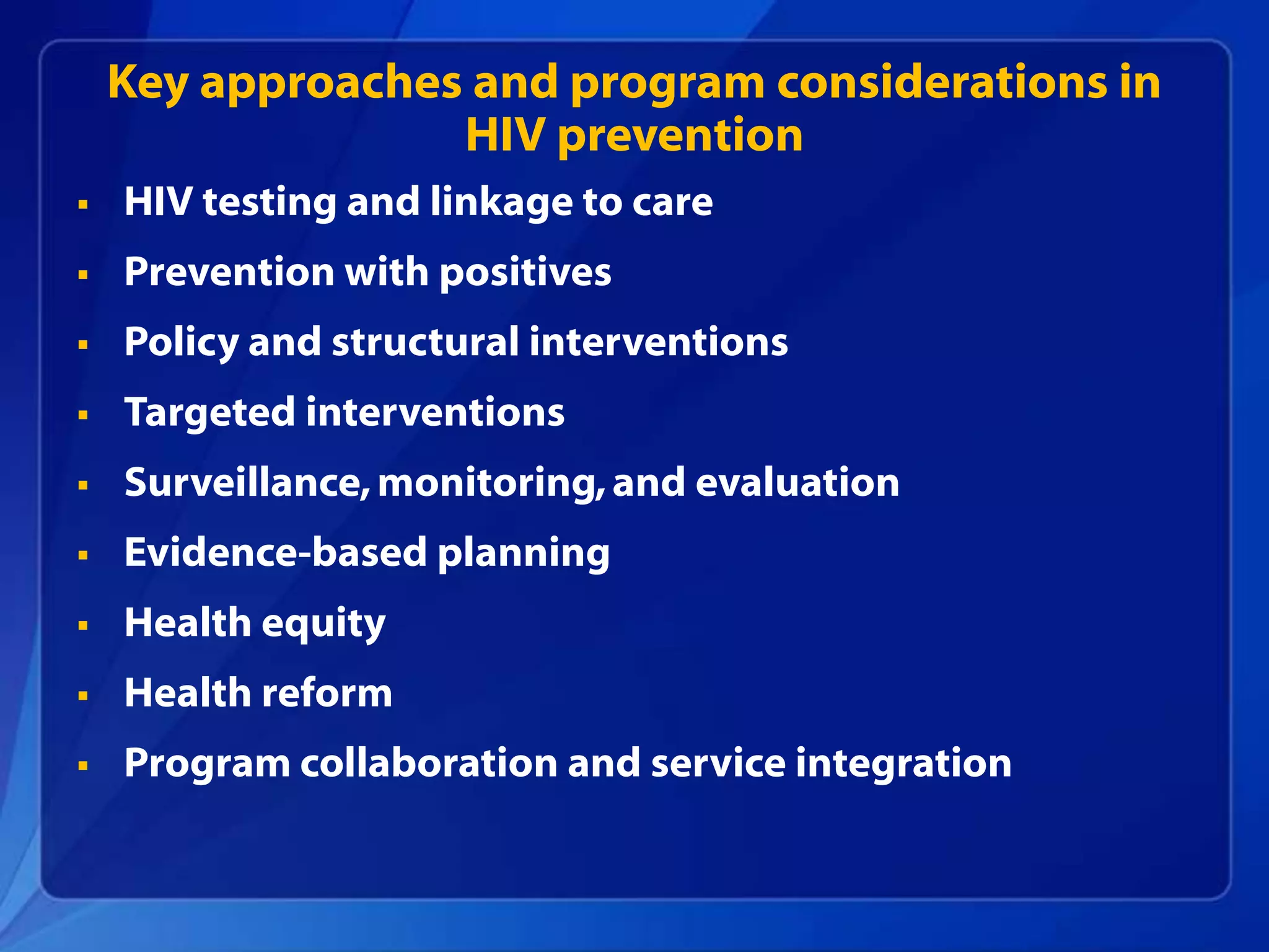 Key approaches and program considerations in
                  HIV prevention
   HIV testing and linkage to care
   Prevention with positives
   Policy and structural interventions
   Targeted interventions
   Surveillance, monitoring, and evaluation
   Evidence-based planning
   Health equity
   Health reform
   Program collaboration and service integration
 