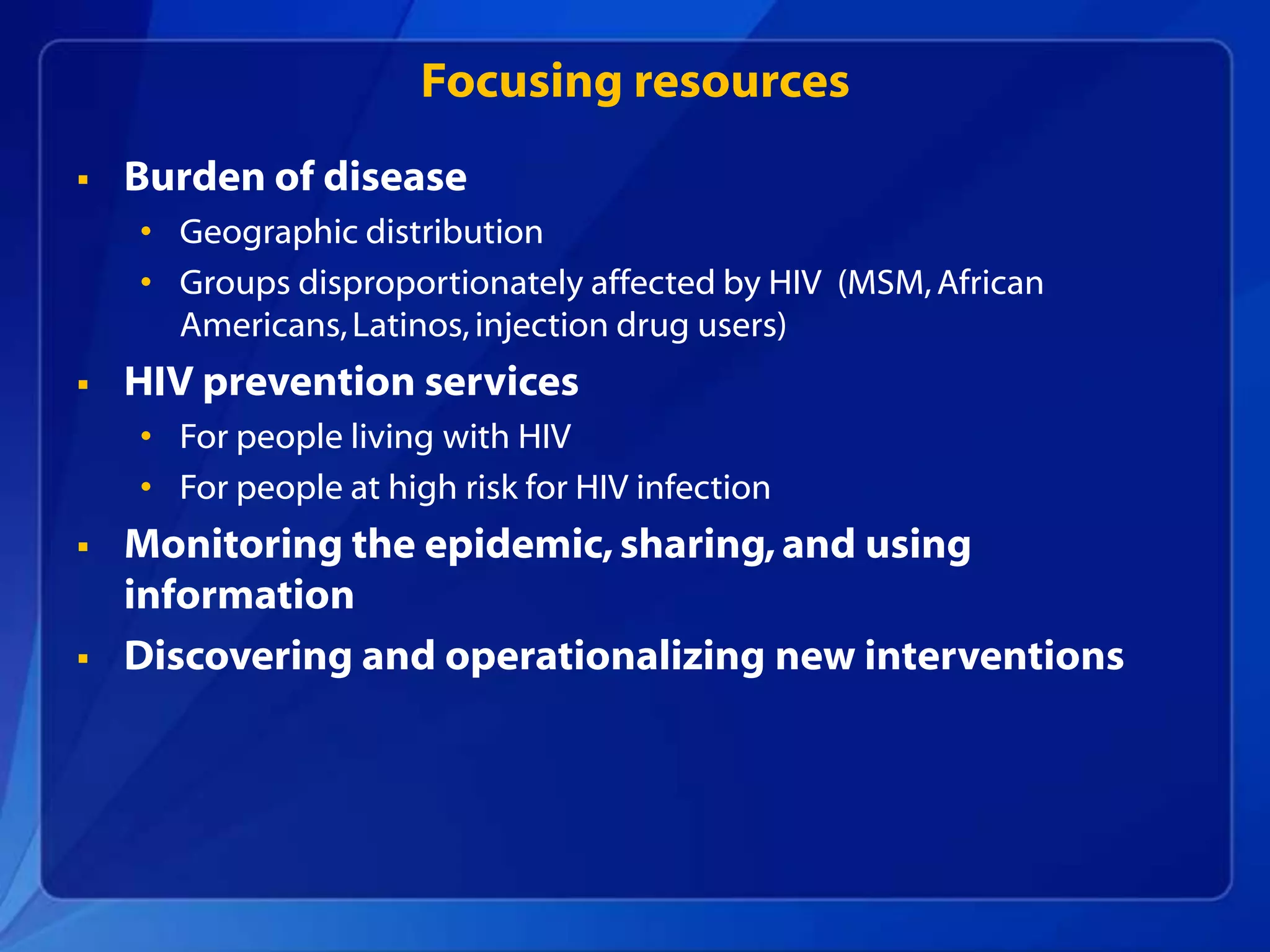 Focusing resources
   Burden of disease
    • Geographic distribution
    • Groups disproportionately affected by HIV (MSM, African
      Americans, Latinos, injection drug users)
   HIV prevention services
    • For people living with HIV
    • For people at high risk for HIV infection
   Monitoring the epidemic, sharing, and using
    information
   Discovering and operationalizing new interventions
 