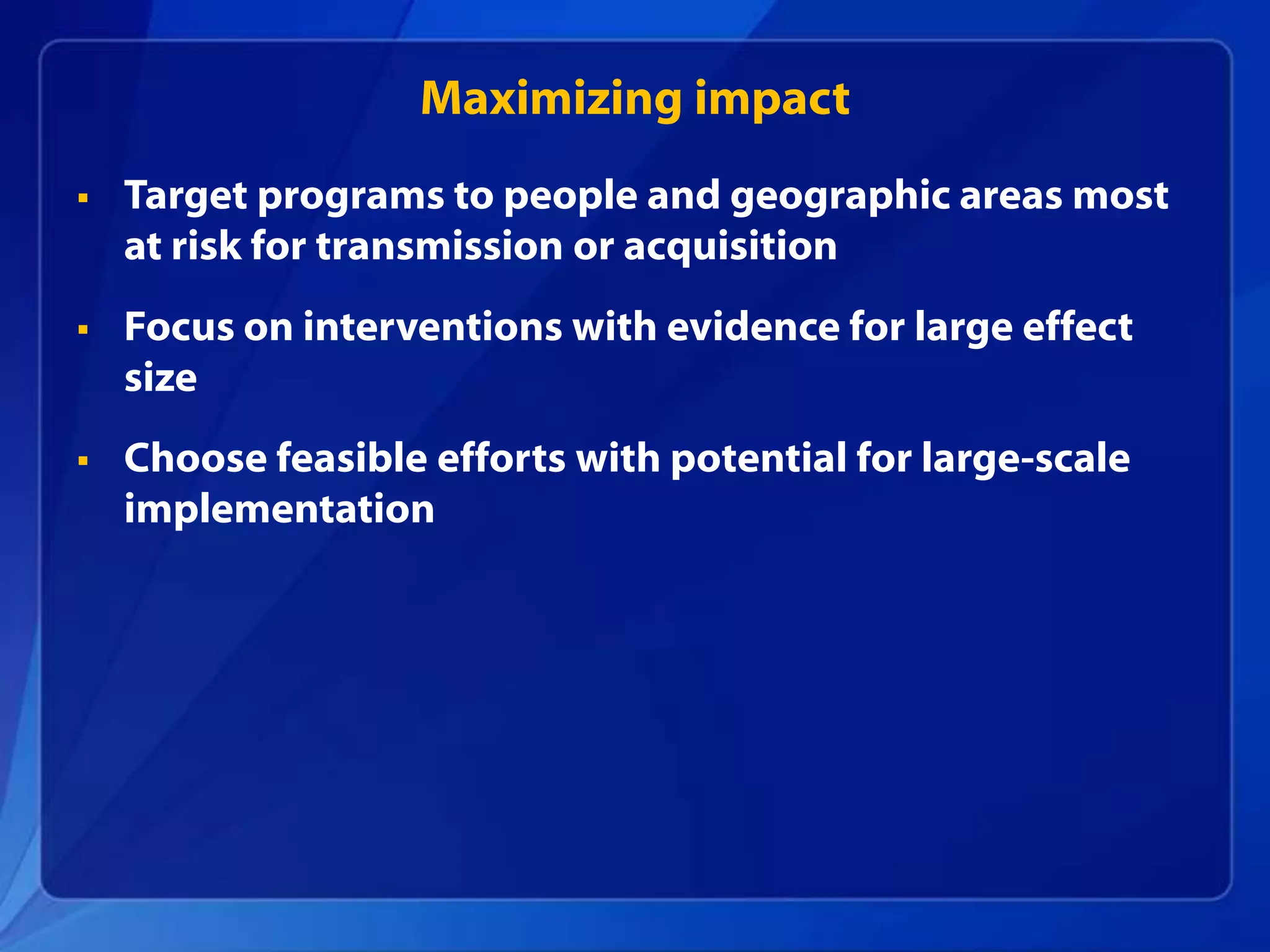Maximizing impact
   Target programs to people and geographic areas most
    at risk for transmission or acquisition
   Focus on interventions with evidence for large effect
    size
   Choose feasible efforts with potential for large-scale
    implementation
 