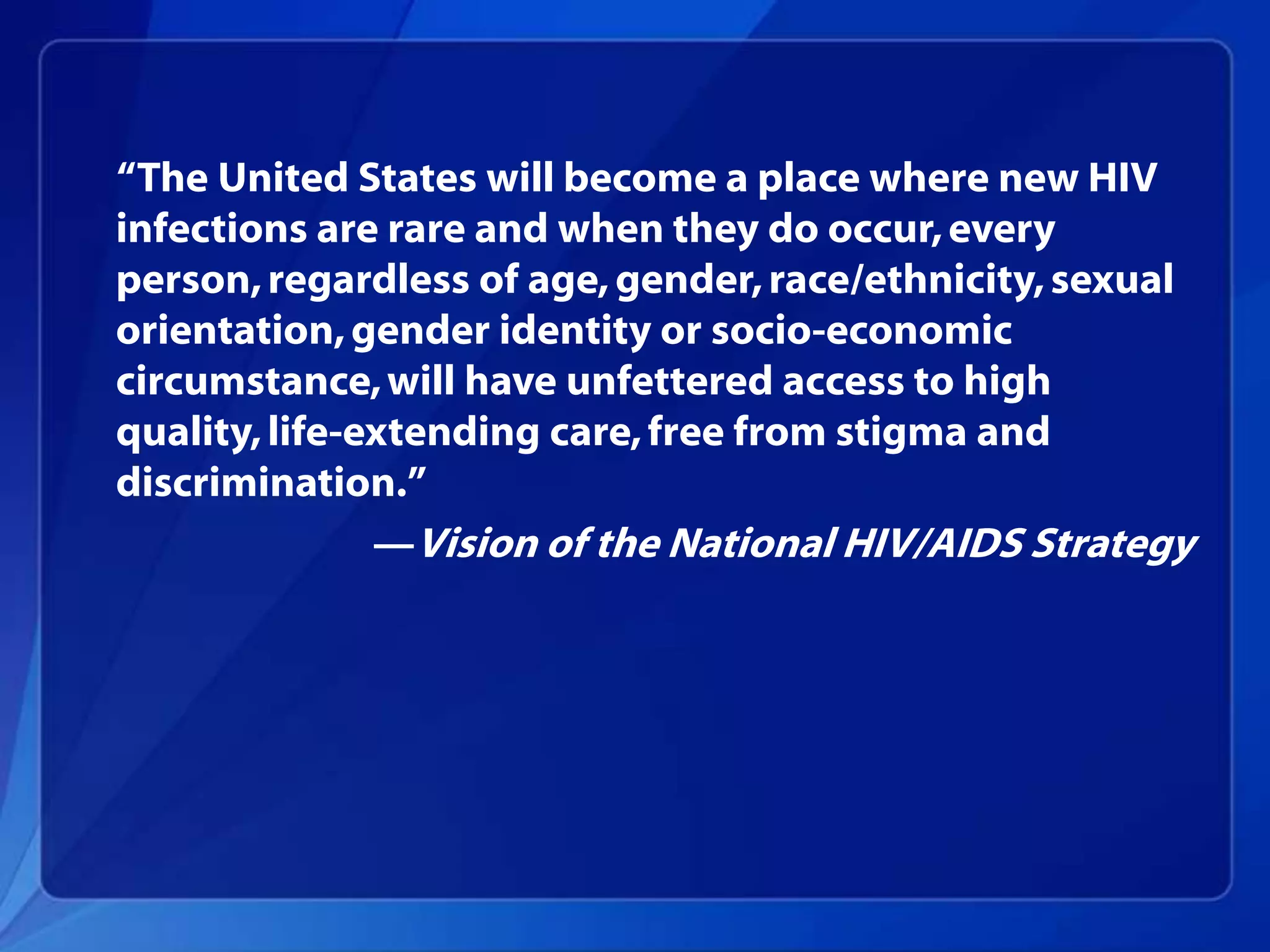 ―The United States will become a place where new HIV
infections are rare and when they do occur, every
person, regardless of age, gender, race/ethnicity, sexual
orientation, gender identity or socio-economic
circumstance, will have unfettered access to high
quality, life-extending care, free from stigma and
discrimination.‖
               —Vision of the National HIV/AIDS Strategy
 