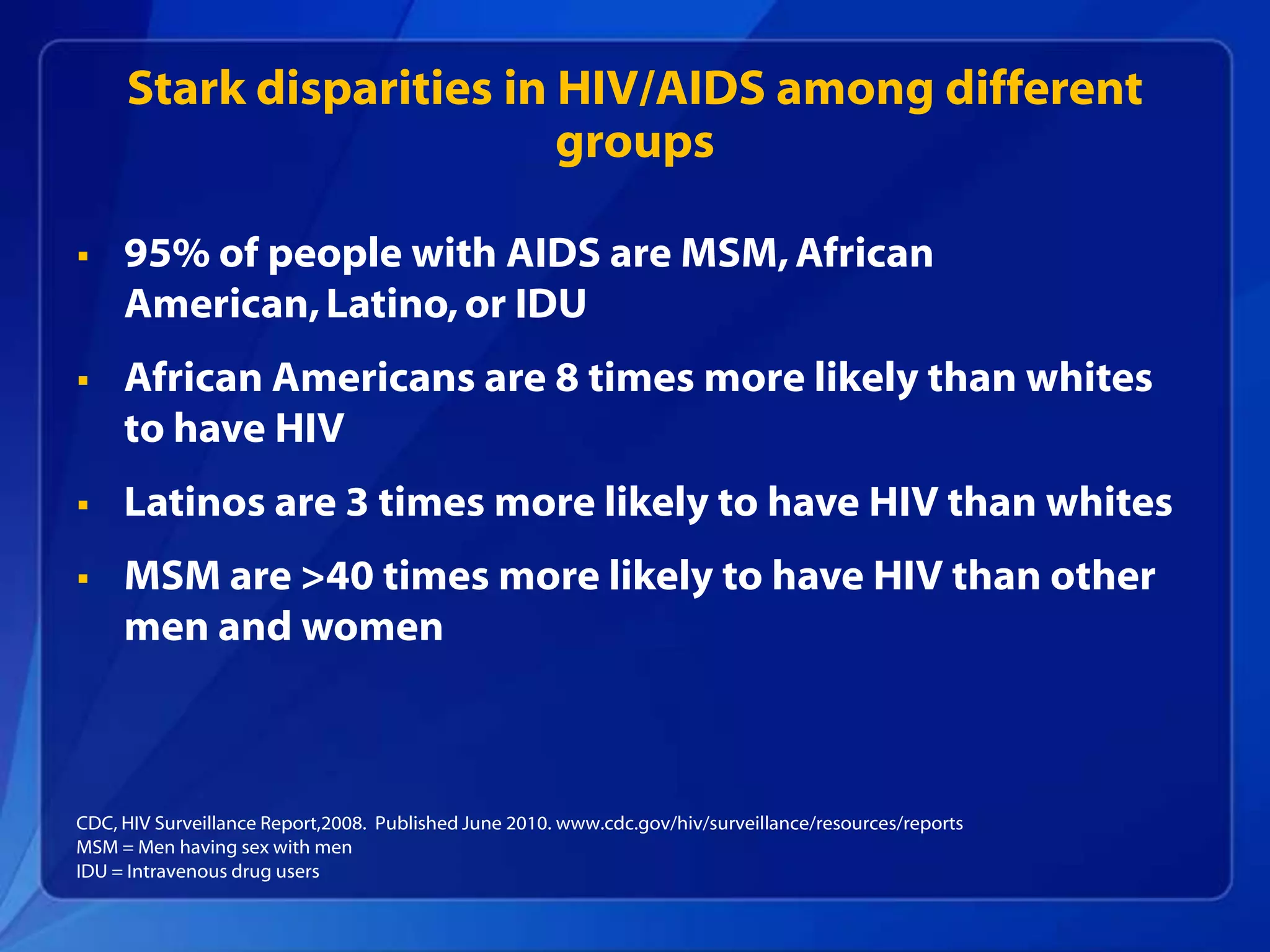 Stark disparities in HIV/AIDS among different
                          groups

    95% of people with AIDS are MSM, African
     American, Latino, or IDU
    African Americans are 8 times more likely than whites
     to have HIV
    Latinos are 3 times more likely to have HIV than whites
    MSM are >40 times more likely to have HIV than other
     men and women



CDC, HIV Surveillance Report,2008. Published June 2010. www.cdc.gov/hiv/surveillance/resources/reports
MSM = Men having sex with men
IDU = Intravenous drug users
 