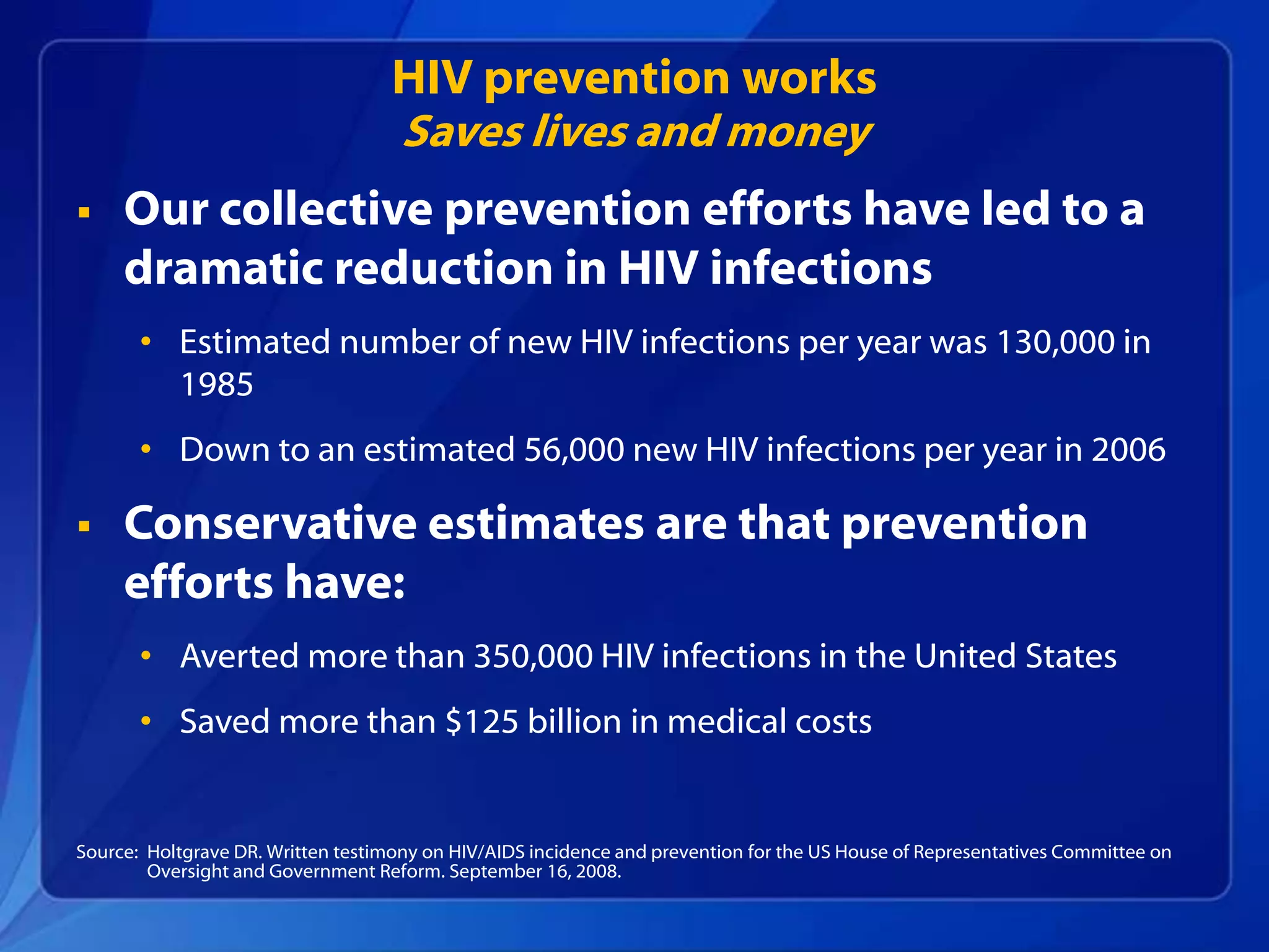 HIV prevention works
                                   Saves lives and money
    Our collective prevention efforts have led to a
     dramatic reduction in HIV infections
       • Estimated number of new HIV infections per year was 130,000 in
         1985
       • Down to an estimated 56,000 new HIV infections per year in 2006

    Conservative estimates are that prevention
     efforts have:
       • Averted more than 350,000 HIV infections in the United States
       • Saved more than $125 billion in medical costs


Source: Holtgrave DR. Written testimony on HIV/AIDS incidence and prevention for the US House of Representatives Committee on
        Oversight and Government Reform. September 16, 2008.
 