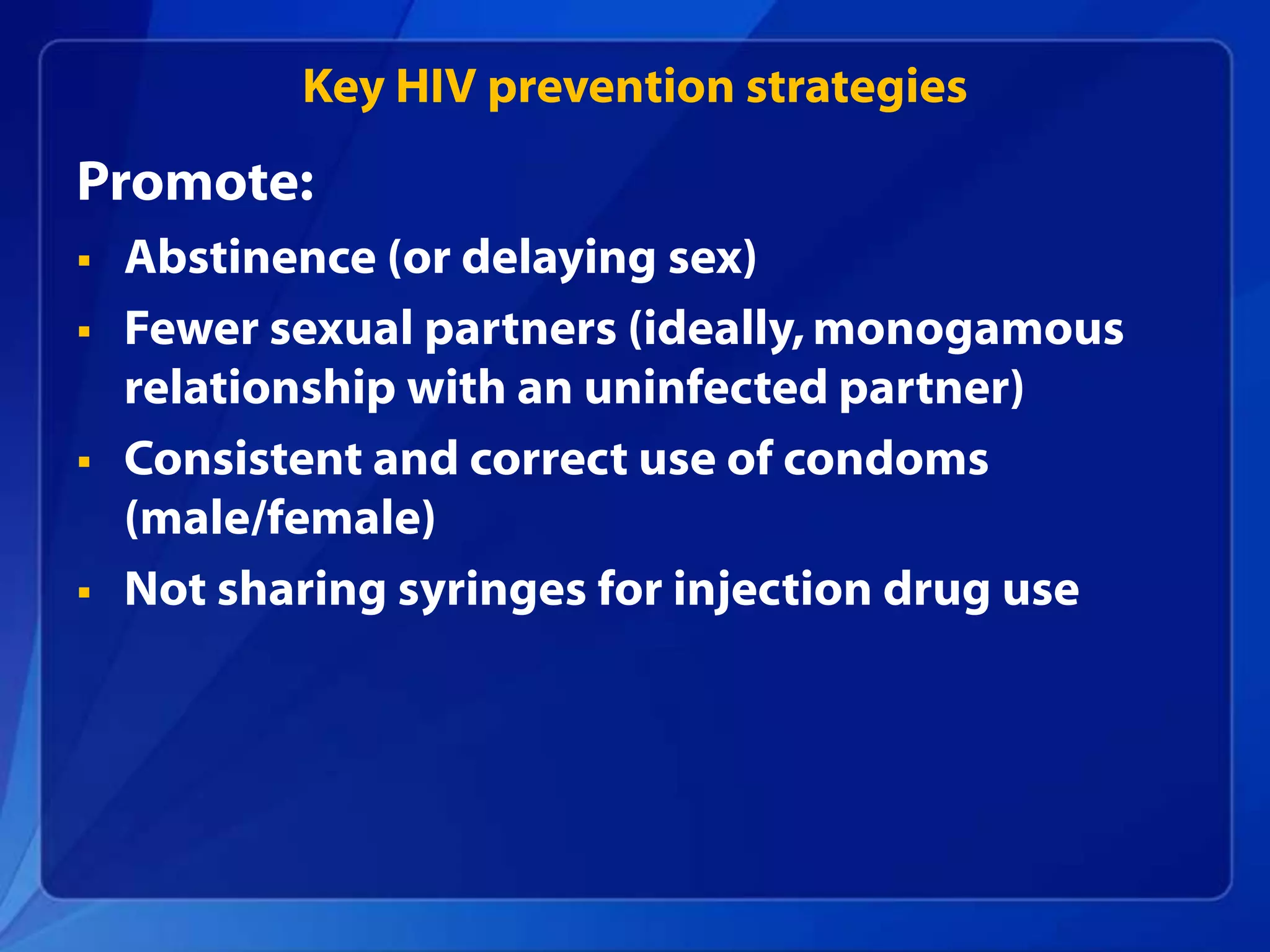 Key HIV prevention strategies
Promote:
   Abstinence (or delaying sex)
   Fewer sexual partners (ideally, monogamous
    relationship with an uninfected partner)
   Consistent and correct use of condoms
    (male/female)
   Not sharing syringes for injection drug use
 