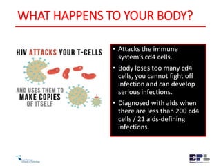 WHAT HAPPENS TO YOUR BODY?
• Attacks the immune
system’s cd4 cells.
• Body loses too many cd4
cells, you cannot fight off
infection and can develop
serious infections.
• Diagnosed with aids when
there are less than 200 cd4
cells / 21 aids-defining
infections.
 