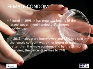 FEMALE CONDOM
• Piloted in 1998, it has grown to be one of the
largest government-funded programmes
worldwide.
• In 2016 males were interviewed and 58% had said
the female condom was either better or much
better than the male condom, and by the 12-month
interview, the percentage rose to 74%
 
