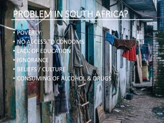 PROBLEM IN SOUTH AFRICA?
• POVERTY
• NO ACCESS TO CONDOMS
• LACK OF EDUCATION
• IGNORANCE
• BELIEFS / CULTURE
• CONSUMING OF ALCOHOL & DRUGS
 