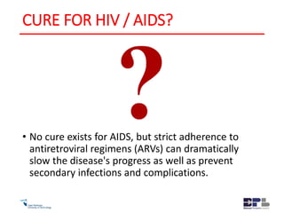 CURE FOR HIV / AIDS?
• No cure exists for AIDS, but strict adherence to
antiretroviral regimens (ARVs) can dramatically
slow the disease's progress as well as prevent
secondary infections and complications.
 