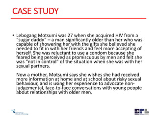 CASE STUDY
• Lebogang Motsumi was 27 when she acquired HIV from a
“sugar daddy” – a man significantly older than her who was
capable of showering her with the gifts she believed she
needed to fit in with her friends and feel more accepting of
herself. She was reluctant to use a condom because she
feared being perceived as promiscuous by men and felt she
was “not in control” of the situation when she was with her
sexual partners.
Now a mother, Motsumi says she wishes she had received
more information at home and at school about risky sexual
behaviour, and is using her experience to advocate non-
judgemental, face-to-face conversations with young people
about relationships with older men.
 