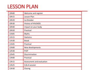 LESSON PLAN
10h00 Welcome and register
10h15 Lesson Plan
10h20 Ice Breaker
10h30 History of HIV/AIDS
10h40 Impact on your body
10h50 Practical
11h05 Myths
11h15 Statistics
11h30 Break
11h45 Practical
12h00 New developments
12h30 PrEP
12h45 Discrimination
13h00 Practical
13h15 Assessment and evaluation
13h25 Q & A session
13h30 Closing
 
