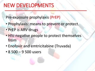 NEW DEVELOPMENTS
Pre-exposure prophylaxis (PrEP)
• Prophylaxis: means to prevent or protect.
• PrEP is ARV drugs
• HIV-negative people to protect themselves
from
• Enofovir and emtricitabine (Truvada)
• 8 500 – 9 500 users
 