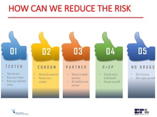 01
T E S T E D
• Take the test
• Know your status
• Know your partners
status.
02
C O N D O M
• Always be prepared
• Always use a
condom.
P A R T N E R
• Remove multiple
partners
• Be faithful to one
partner.
03
P r E P
• Consult with a
professional
• Educate yourself
04
N O D R U G S
• Don’t do drug
• Don't inject yourself
05
HOW CAN WE REDUCE THE RISK
 