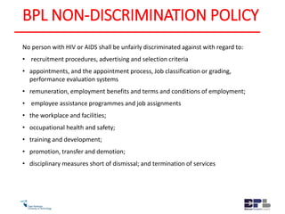 BPL NON-DISCRIMINATION POLICY
No person with HIV or AIDS shall be unfairly discriminated against with regard to:
• recruitment procedures, advertising and selection criteria
• appointments, and the appointment process, Job classification or grading,
performance evaluation systems
• remuneration, employment benefits and terms and conditions of employment;
• employee assistance programmes and job assignments
• the workplace and facilities;
• occupational health and safety;
• training and development;
• promotion, transfer and demotion;
• disciplinary measures short of dismissal; and termination of services
 