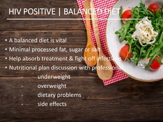 HIV POSITIVE | BALANCED DIET
• A balanced diet is vital
• Minimal processed fat, sugar or salt
• Help absorb treatment & fight off infections
• Nutritional plan discussion with professional
- underweight
- overweight
- dietary problems
- side effects
 