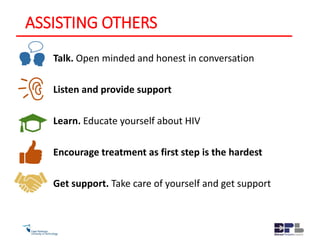 ASSISTING OTHERS
Talk. Open minded and honest in conversation
Listen and provide support
Learn. Educate yourself about HIV
Encourage treatment as first step is the hardest
Get support. Take care of yourself and get support
 