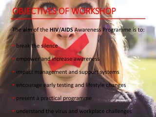 OBJECTIVES OF WORKSHOP
The aim of the HIV/AIDS Awareness Programme is to:
• break the silence
• empower and increase awareness
• impact management and support systems
• encourage early testing and lifestyle changes
• present a practical programme
• understand the virus and workplace challenges
 