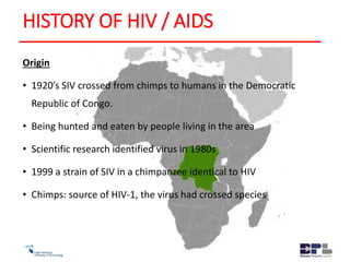 HISTORY OF HIV / AIDS
Origin
• 1920’s SIV crossed from chimps to humans in the Democratic
Republic of Congo.
• Being hunted and eaten by people living in the area
• Scientific research identified virus in 1980s
• 1999 a strain of SIV in a chimpanzee identical to HIV
• Chimps: source of HIV-1, the virus had crossed species
 