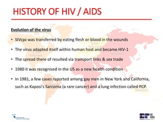 HISTORY OF HIV / AIDS
Evolution of the virus
• SIVcpz was transferred by eating flesh or blood in the wounds
• The virus adapted itself within human host and became HIV-1
• The spread there of resulted via transport links & sex trade
• 1980 it was recognised in the US as a new health condition
• In 1981, a few cases reported among gay men in New York and California,
such as Kaposi's Sarcoma (a rare cancer) and a lung infection called PCP.
 