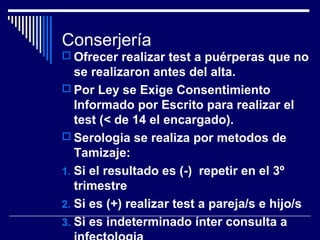 Conserjería
 Ofrecer realizar test a puérperas que no

se realizaron antes del alta.
 Por Ley se Exige Consentimiento
Informado por Escrito para realizar el
test (< de 14 el encargado).
 Serologia se realiza por metodos de
Tamizaje:
1. Si el resultado es (-) repetir en el 3º
trimestre
2. Si es (+) realizar test a pareja/s e hijo/s
3. Si es indeterminado ínter consulta a

 