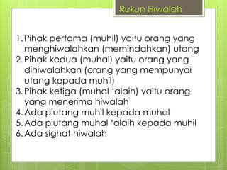 Rukun Hiwalah

1. Pihak pertama (muhil) yaitu orang yang
menghiwalahkan (memindahkan) utang
2. Pihak kedua (muhal) yaitu orang yang
dihiwalahkan (orang yang mempunyai
utang kepada muhil)
3. Pihak ketiga (muhal „alaih) yaitu orang
yang menerima hiwalah
4. Ada piutang muhil kepada muhal
5. Ada piutang muhal „alaih kepada muhil
6. Ada sighat hiwalah

 