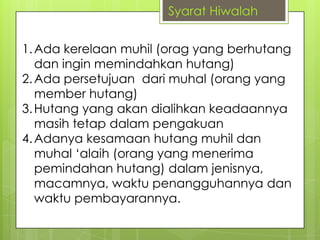 Syarat Hiwalah
1. Ada kerelaan muhil (orag yang berhutang
dan ingin memindahkan hutang)
2. Ada persetujuan dari muhal (orang yang
member hutang)
3. Hutang yang akan dialihkan keadaannya
masih tetap dalam pengakuan
4. Adanya kesamaan hutang muhil dan
muhal „alaih (orang yang menerima
pemindahan hutang) dalam jenisnya,
macamnya, waktu penangguhannya dan
waktu pembayarannya.

 