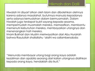 Hikmah dan Dalil
Hiwalah ini disyari‟atkan oleh Islam dan dibolehkan olehnya
karena adanya masalahat, butuhnya manusia kepadanya
serta adanya kemudahan dalam bermuamalah. Dalam
hiwalah juga terdapat bukti sayang kepada sesama,
mempermudah muamalah mereka, memaafkan, membantu
memenuhi kebutuhan mereka, membayarkan utangnya dan
menenangkan hati mereka.
Imam Bukhari dan Muslim meriwayatkan dari Abu Hurairah
bahwa Rasulullah shallallahu „alaihi wa sallambersabda:

“Menunda membayar utang bagi orang kaya adalah
kezaliman dan apabila seorang dari kalian utangnya dialihkan
kepada orang kaya, hendaklah dia ikuti.”

 