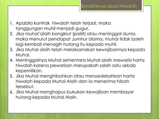Berakhirnya akad hiwalah

1. Apabila kontrak hiwalah telah terjadi, maka
tanggungan muhil menjadi gugur.
2. Jika muhal‟alaih bangkrut (pailit) atau meninggal dunia,
maka menurut pendapat Jumhur Ulama, muhal tidak boleh
lagi kembali menagih hutang itu kepada muhil.
3. Jika Muhal alaih telah melaksanakan kewajibannya kepada
Muhal.
4. Meninggalnya Muhal sementara Muhal alaih mewarisi harta
hiwalah karena pewarisan merupakah salah satu sebab
kepemilikan.
5. Jika Muhal menghibahkan atau menyedekahkan harta
hiwalah kepada Muhal Alaih dan ia menerima hibah
tersebut.
6. Jika Muhal menghapus bukukan kewajiban membayar
hutang kepada Muhal Alaih.

 