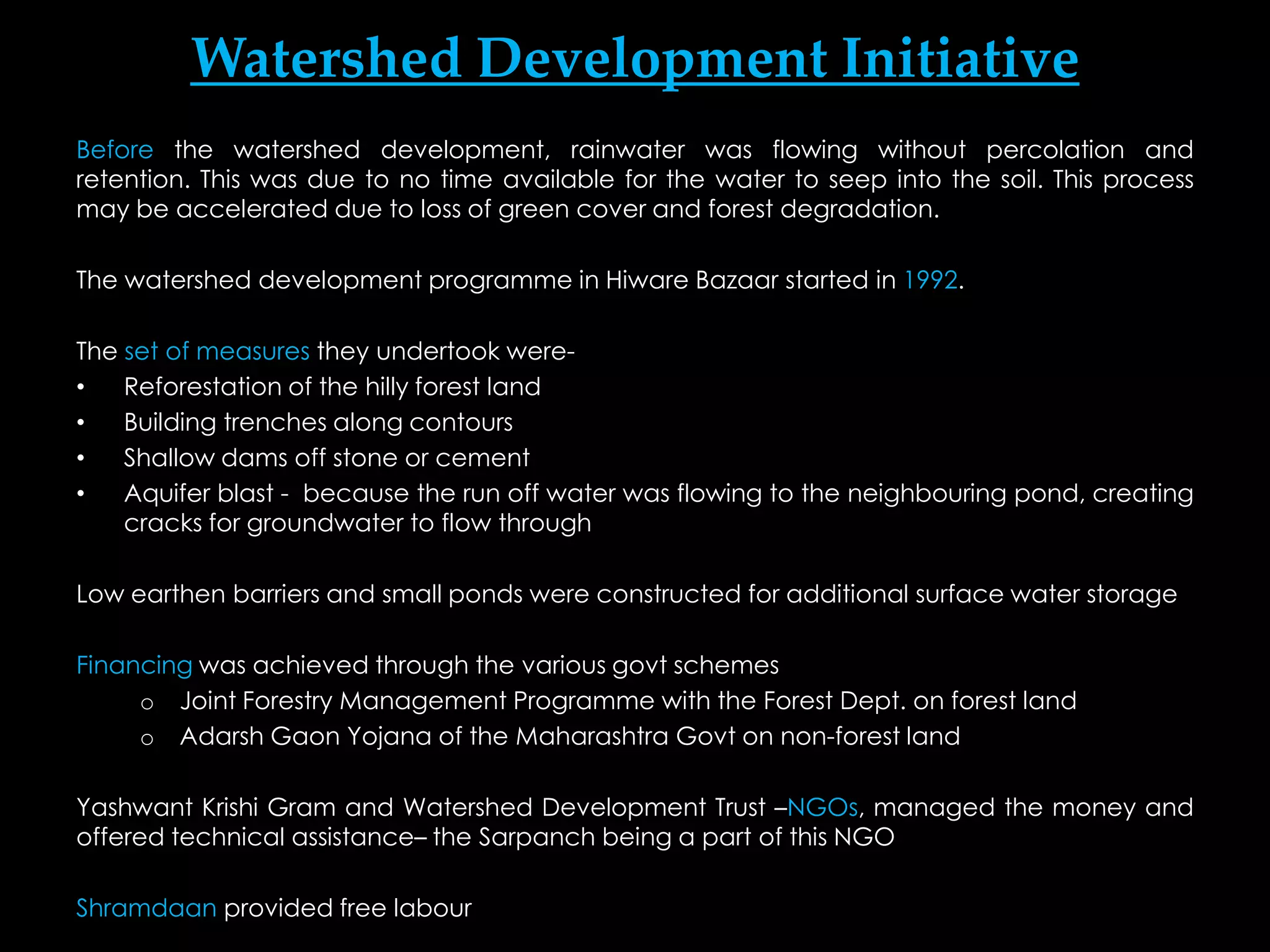 Watershed Development Initiative
Before the watershed development, rainwater was flowing without percolation and
retention. This was due to no time available for the water to seep into the soil. This process
may be accelerated due to loss of green cover and forest degradation.

The watershed development programme in Hiware Bazaar started in 1992.

The set of measures they undertook were-
•   Reforestation of the hilly forest land
•   Building trenches along contours
•   Shallow dams off stone or cement
•   Aquifer blast - because the run off water was flowing to the neighbouring pond, creating
    cracks for groundwater to flow through

Low earthen barriers and small ponds were constructed for additional surface water storage

Financing was achieved through the various govt schemes
     o Joint Forestry Management Programme with the Forest Dept. on forest land
     o Adarsh Gaon Yojana of the Maharashtra Govt on non-forest land

Yashwant Krishi Gram and Watershed Development Trust –NGOs, managed the money and
offered technical assistance– the Sarpanch being a part of this NGO

Shramdaan provided free labour
 