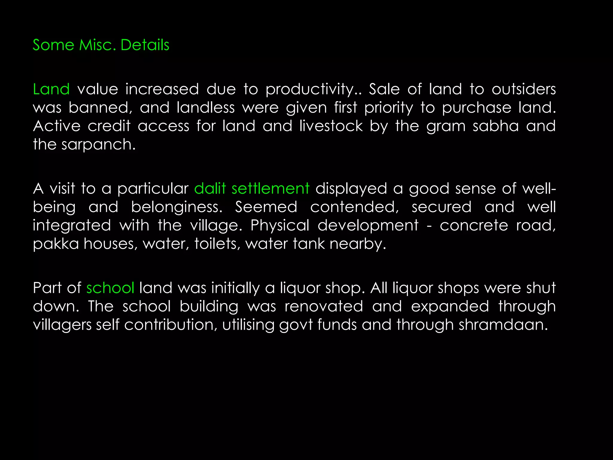 Some Misc. Details

Land value increased due to productivity.. Sale of land to outsiders
was banned, and landless were given first priority to purchase land.
Active credit access for land and livestock by the gram sabha and
the sarpanch.

A visit to a particular dalit settlement displayed a good sense of well-
being and belonginess. Seemed contended, secured and well
integrated with the village. Physical development - concrete road,
pakka houses, water, toilets, water tank nearby.

Part of school land was initially a liquor shop. All liquor shops were shut
down. The school building was renovated and expanded through
villagers self contribution, utilising govt funds and through shramdaan.
 