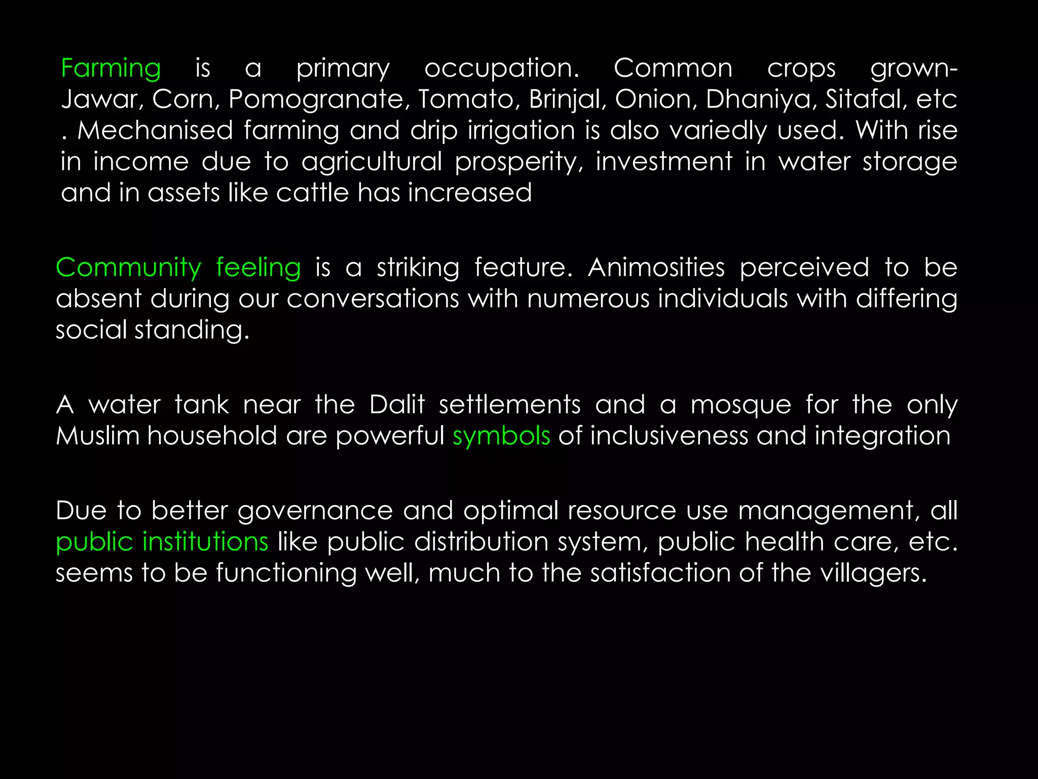 Farming is a primary occupation. Common crops grown-
Jawar, Corn, Pomogranate, Tomato, Brinjal, Onion, Dhaniya, Sitafal, etc
. Mechanised farming and drip irrigation is also variedly used. With rise
in income due to agricultural prosperity, investment in water storage
and in assets like cattle has increased

Community feeling is a striking feature. Animosities perceived to be
absent during our conversations with numerous individuals with differing
social standing.

A water tank near the Dalit settlements and a mosque for the only
Muslim household are powerful symbols of inclusiveness and integration

Due to better governance and optimal resource use management, all
public institutions like public distribution system, public health care, etc.
seems to be functioning well, much to the satisfaction of the villagers.
 
