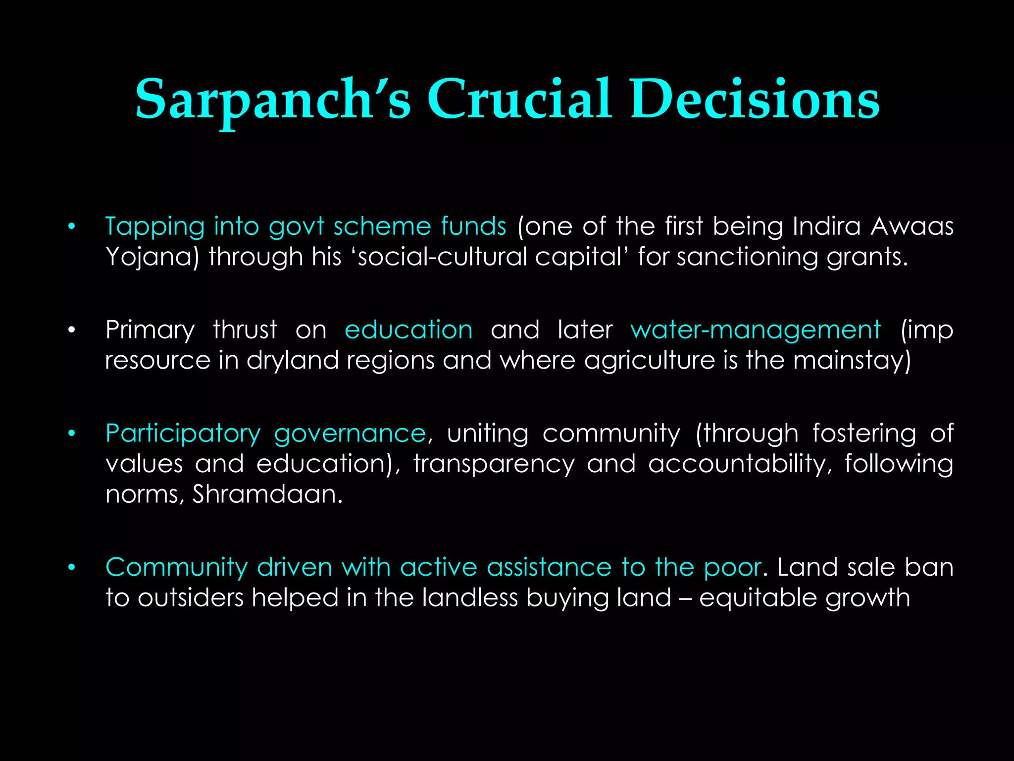 Sarpanch’s Crucial Decisions

•   Tapping into govt scheme funds (one of the first being Indira Awaas
    Yojana) through his ‘social-cultural capital’ for sanctioning grants.

•   Primary thrust on education and later water-management (imp
    resource in dryland regions and where agriculture is the mainstay)

•   Participatory governance, uniting community (through fostering of
    values and education), transparency and accountability, following
    norms, Shramdaan.

•   Community driven with active assistance to the poor. Land sale ban
    to outsiders helped in the landless buying land – equitable growth
 
