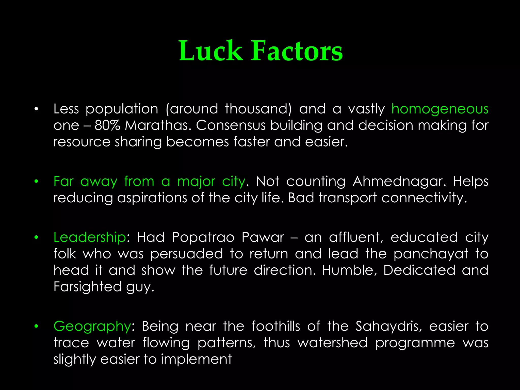 Luck Factors
•   Less population (around thousand) and a vastly homogeneous
    one – 80% Marathas. Consensus building and decision making for
    resource sharing becomes faster and easier.

•   Far away from a major city. Not counting Ahmednagar. Helps
    reducing aspirations of the city life. Bad transport connectivity.

•   Leadership: Had Popatrao Pawar – an affluent, educated city
    folk who was persuaded to return and lead the panchayat to
    head it and show the future direction. Humble, Dedicated and
    Farsighted guy.

•   Geography: Being near the foothills of the Sahaydris, easier to
    trace water flowing patterns, thus watershed programme was
    slightly easier to implement
 