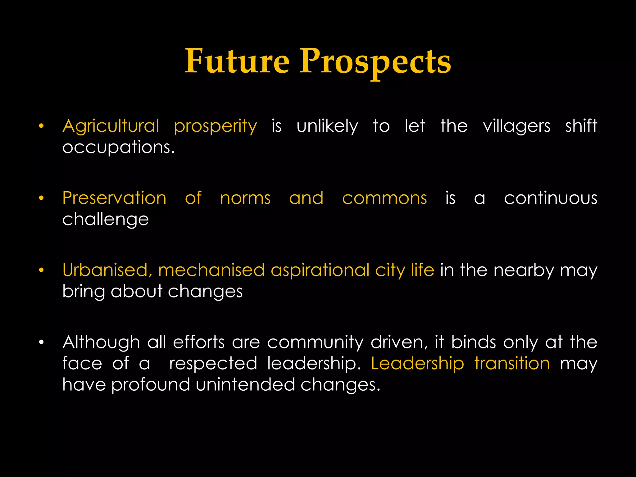 Future Prospects
• Agricultural prosperity is unlikely to let the villagers shift
  occupations.

• Preservation   of   norms   and   commons    is   a   continuous
  challenge

• Urbanised, mechanised aspirational city life in the nearby may
  bring about changes

• Although all efforts are community driven, it binds only at the
  face of a respected leadership. Leadership transition may
  have profound unintended changes.
 