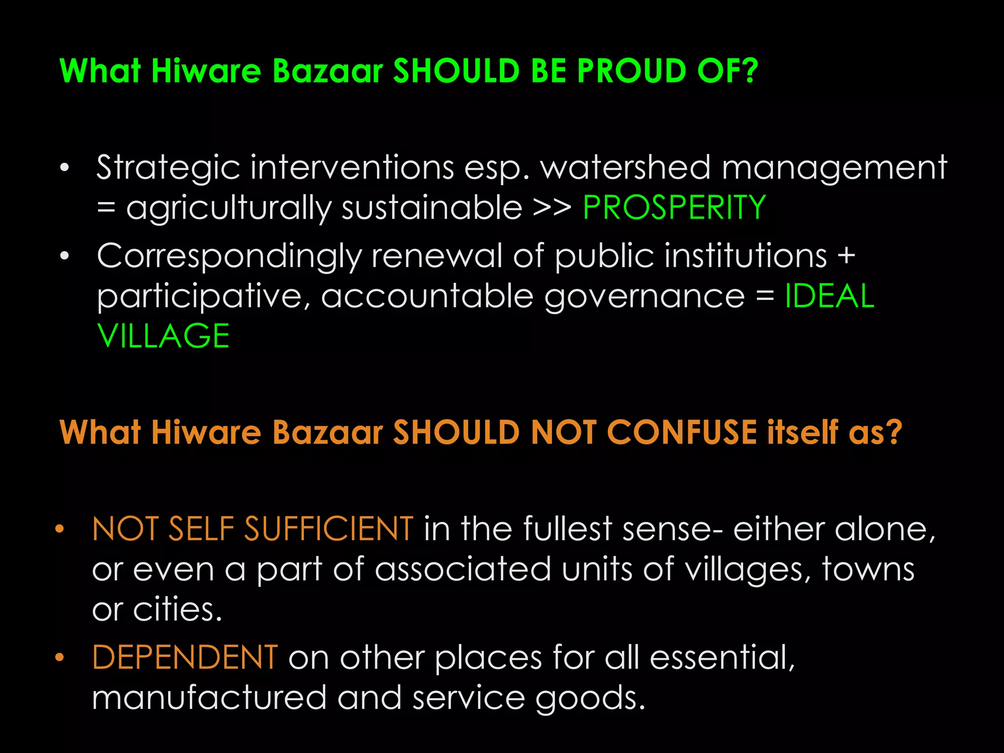 What Hiware Bazaar SHOULD BE PROUD OF?

• Strategic interventions esp. watershed management
  = agriculturally sustainable >> PROSPERITY
• Correspondingly renewal of public institutions +
  participative, accountable governance = IDEAL
  VILLAGE

What Hiware Bazaar SHOULD NOT CONFUSE itself as?

• NOT SELF SUFFICIENT in the fullest sense- either alone,
  or even a part of associated units of villages, towns
  or cities.
• DEPENDENT on other places for all essential,
  manufactured and service goods.
 