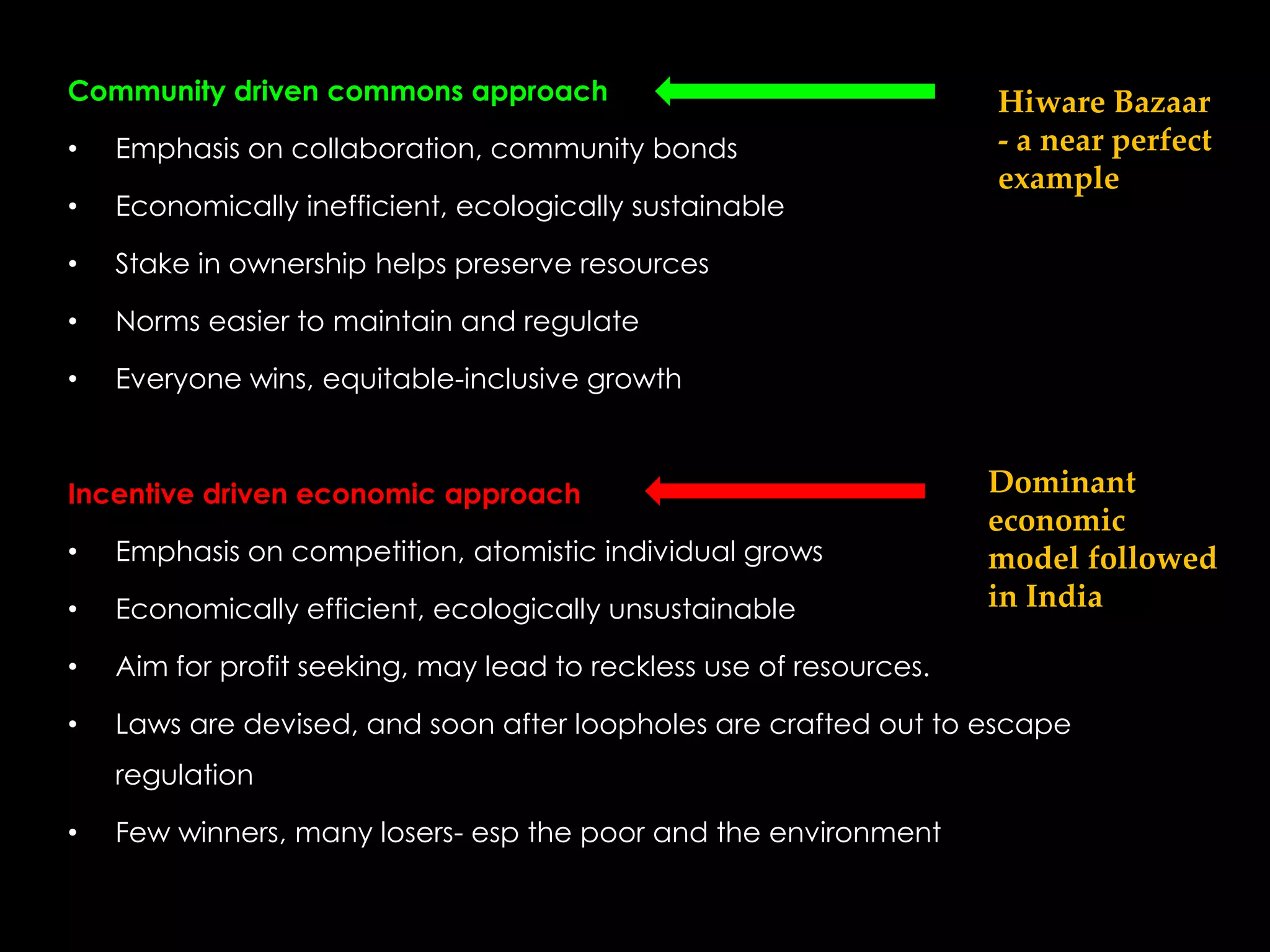 Community driven commons approach                                    Hiware Bazaar
•   Emphasis on collaboration, community bonds                       - a near perfect
                                                                     example
•   Economically inefficient, ecologically sustainable

•   Stake in ownership helps preserve resources

•   Norms easier to maintain and regulate

•   Everyone wins, equitable-inclusive growth



Incentive driven economic approach                                   Dominant
                                                                     economic
•   Emphasis on competition, atomistic individual grows              model followed
•   Economically efficient, ecologically unsustainable               in India

•   Aim for profit seeking, may lead to reckless use of resources.

•   Laws are devised, and soon after loopholes are crafted out to escape
    regulation

•   Few winners, many losers- esp the poor and the environment
 