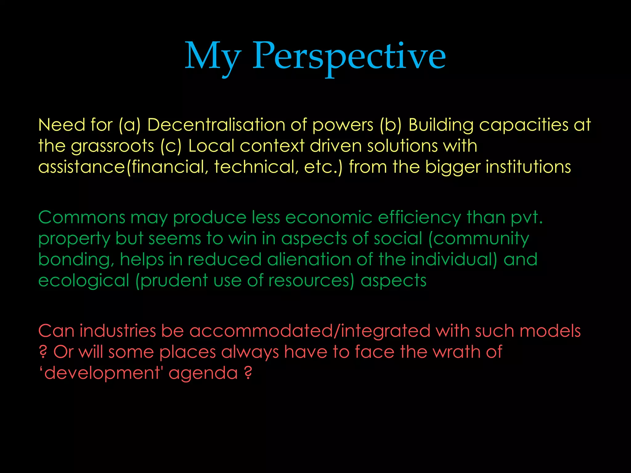 My Perspective
Need for (a) Decentralisation of powers (b) Building capacities at
the grassroots (c) Local context driven solutions with
assistance(financial, technical, etc.) from the bigger institutions

Commons may produce less economic efficiency than pvt.
property but seems to win in aspects of social (community
bonding, helps in reduced alienation of the individual) and
ecological (prudent use of resources) aspects

Can industries be accommodated/integrated with such models
? Or will some places always have to face the wrath of
‘development' agenda ?
 