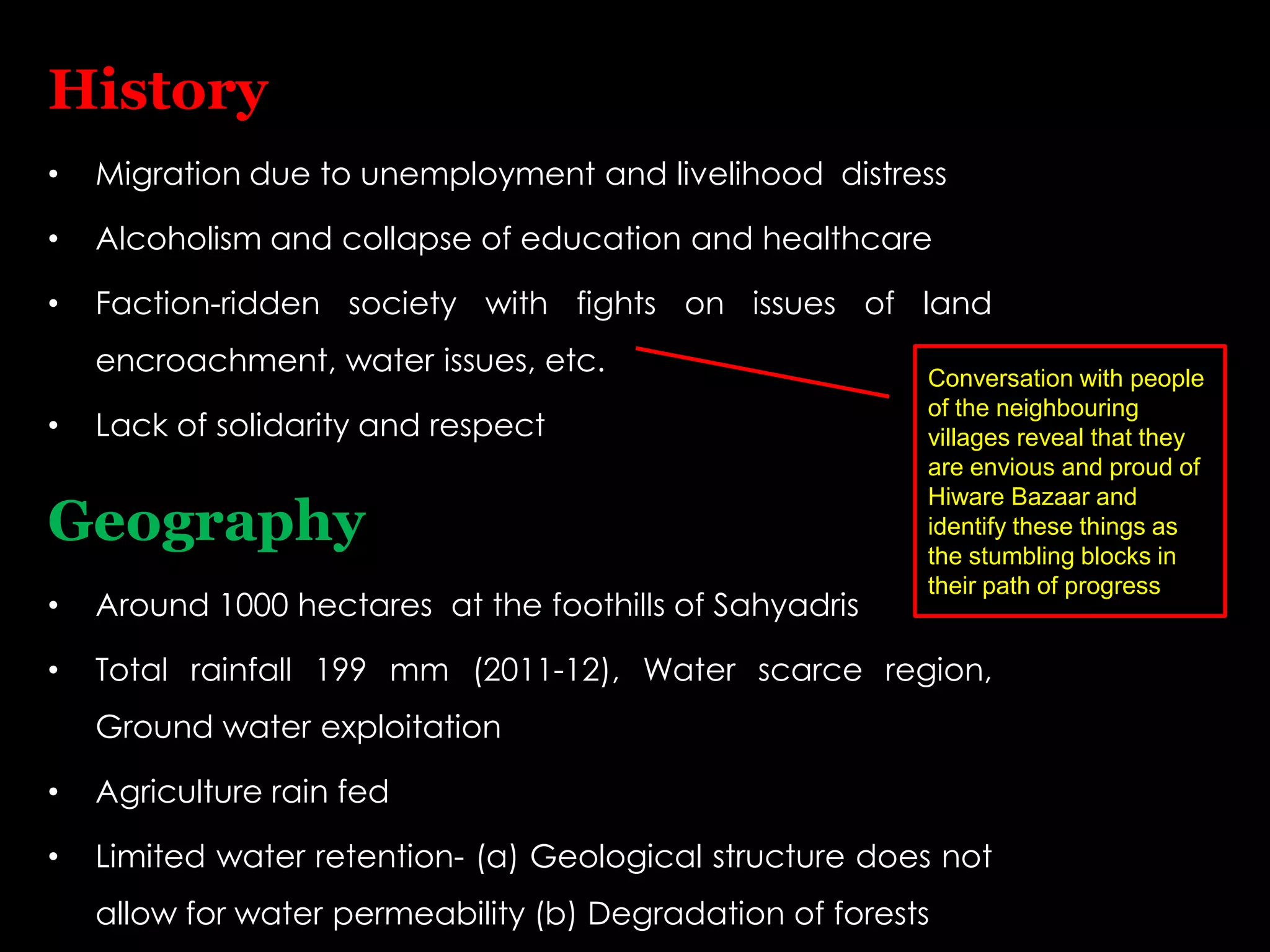 History
•   Migration due to unemployment and livelihood distress

•   Alcoholism and collapse of education and healthcare

•   Faction-ridden society with fights on issues of land
    encroachment, water issues, etc.                      Conversation with people
                                                          of the neighbouring
•   Lack of solidarity and respect                        villages reveal that they
                                                          are envious and proud of
                                                          Hiware Bazaar and
Geography                                                 identify these things as
                                                          the stumbling blocks in
                                                          their path of progress
•   Around 1000 hectares at the foothills of Sahyadris

•   Total rainfall 199 mm (2011-12), Water scarce region,
    Ground water exploitation

•   Agriculture rain fed

•   Limited water retention- (a) Geological structure does not
    allow for water permeability (b) Degradation of forests
 